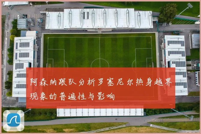 阿森纳跟队分析罗塞尼尔热身越界现象的普遍性与影响
