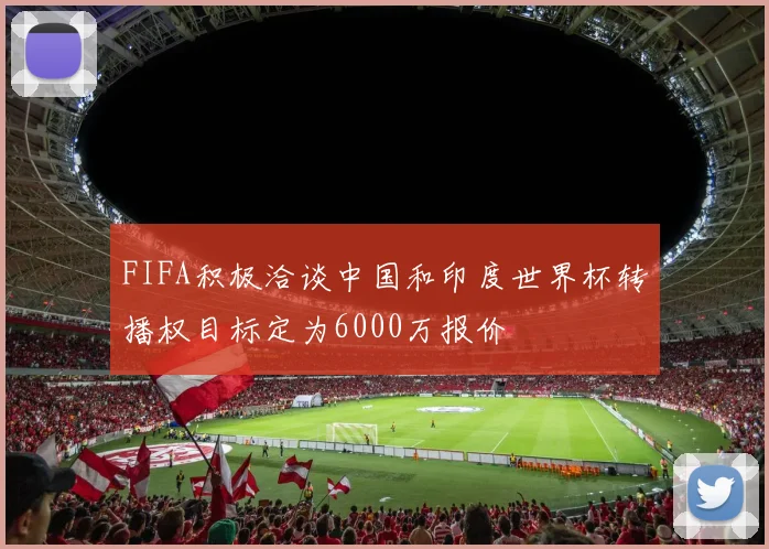 FIFA积极洽谈中国和印度世界杯转播权目标定为6000万报价