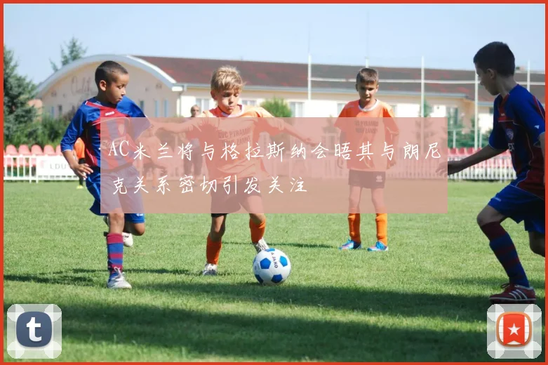 AC米兰将与格拉斯纳会晤其与朗尼克关系密切引发关注