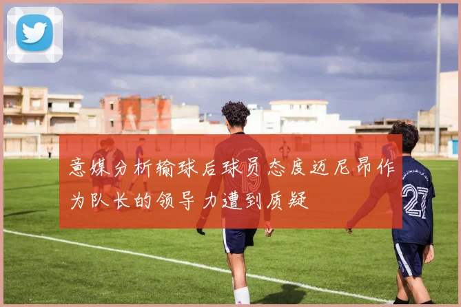 意媒分析输球后球员态度迈尼昂作为队长的领导力遭到质疑