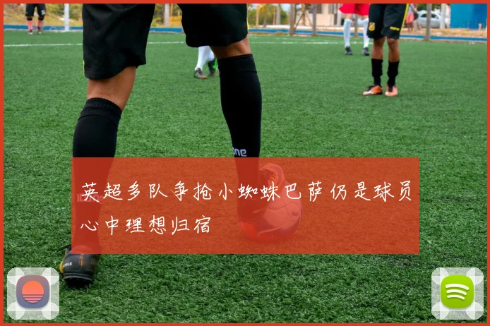 英超多队争抢小蜘蛛巴萨仍是球员心中理想归宿