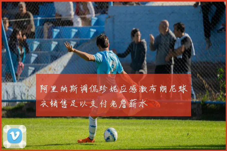阿里纳斯调侃珍妮应感激布朗尼球衣销售足以支付老詹薪水