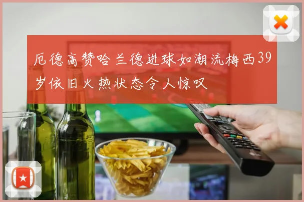 厄德高赞哈兰德进球如潮流梅西39岁依旧火热状态令人惊叹