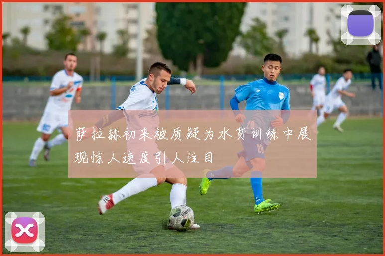萨拉赫初来被质疑为水货训练中展现惊人速度引人注目