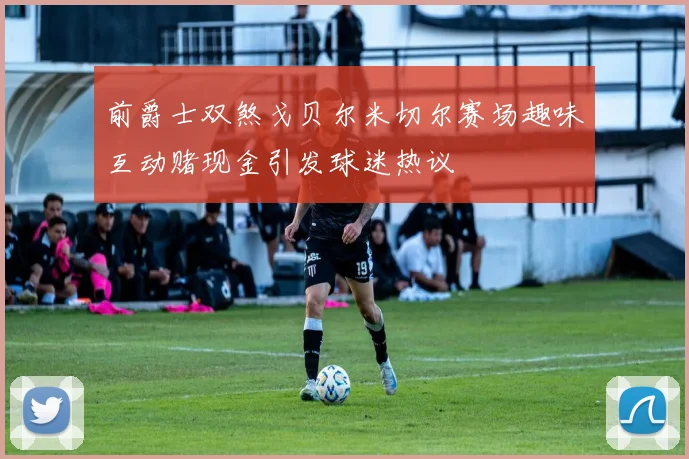 前爵士双煞戈贝尔米切尔赛场趣味互动赌现金引发球迷热议