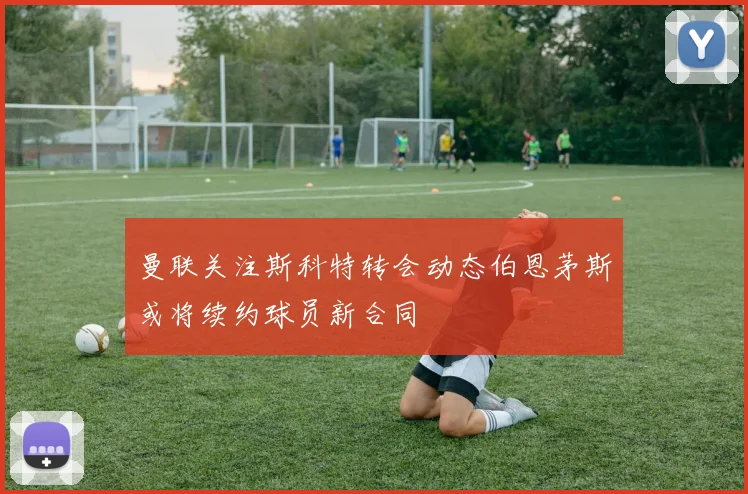 曼联关注斯科特转会动态伯恩茅斯或将续约球员新合同