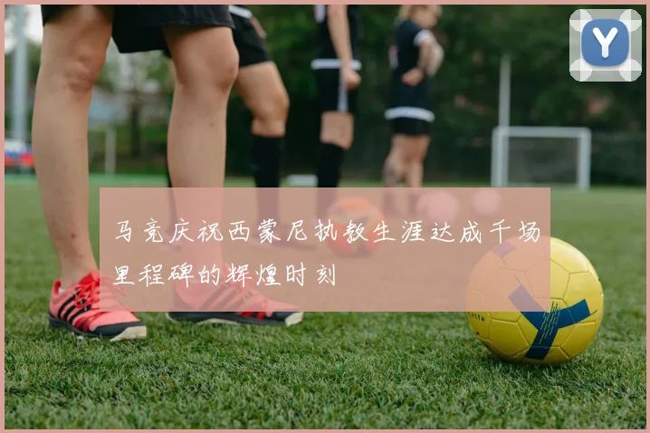 马竞庆祝西蒙尼执教生涯达成千场里程碑的辉煌时刻