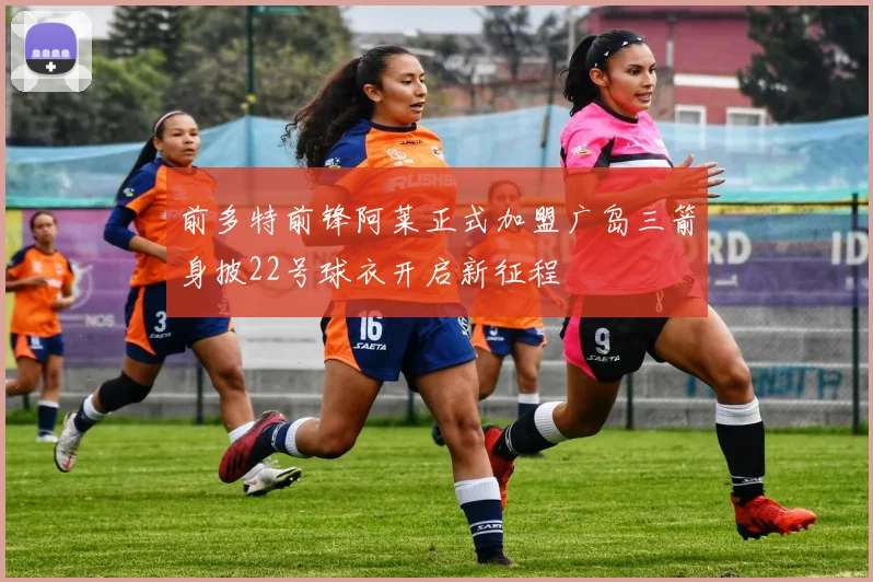 前多特前锋阿莱正式加盟广岛三箭身披22号球衣开启新征程
