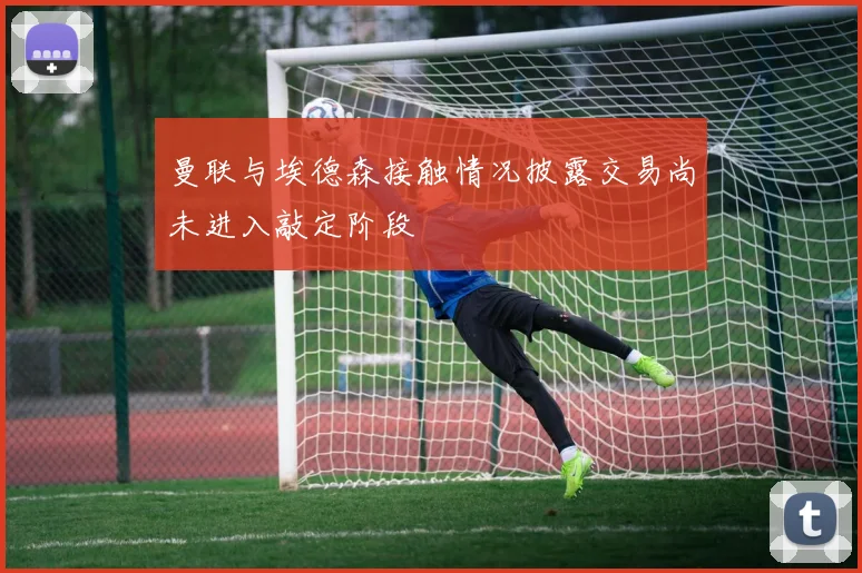 曼联与埃德森接触情况披露交易尚未进入敲定阶段