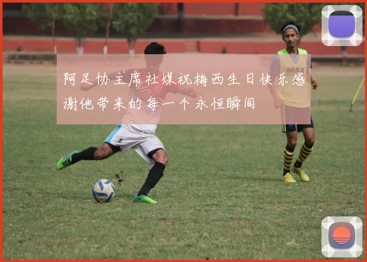 阿足协主席社媒祝梅西生日快乐感谢他带来的每一个永恒瞬间