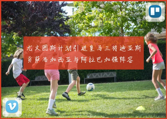 尤文图斯计划引进皇马三将迪亚斯贡萨洛加西亚与阿拉巴加强阵容