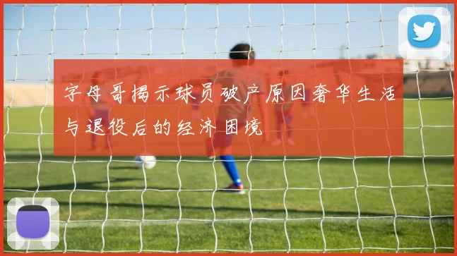 字母哥揭示球员破产原因奢华生活与退役后的经济困境