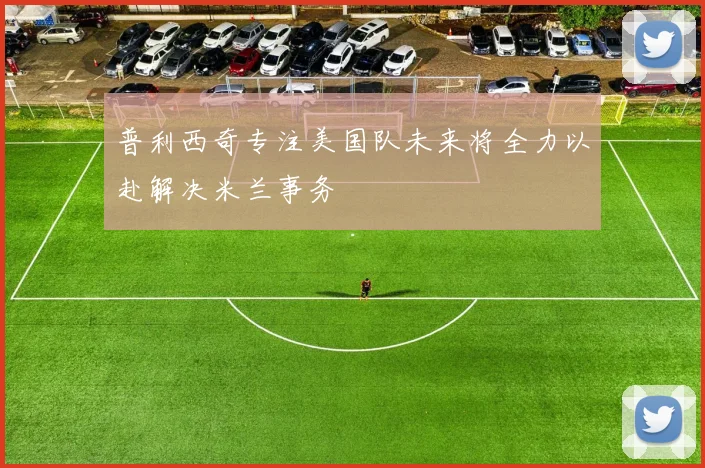 普利西奇专注美国队未来将全力以赴解决米兰事务