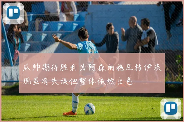 瓜帅期待胜利为阿森纳施压格伊表现虽有失误但整体依然出色