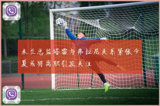 米兰总监塔雷与弗拉尼关系紧张今夏或将离职引发关注